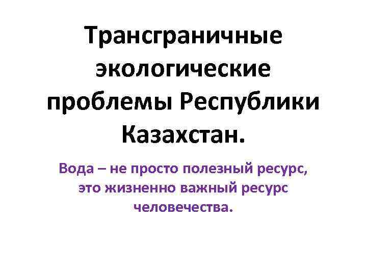 Трансграничные экологические проблемы Республики Казахстан. Вода – не просто полезный ресурс, это жизненно важный