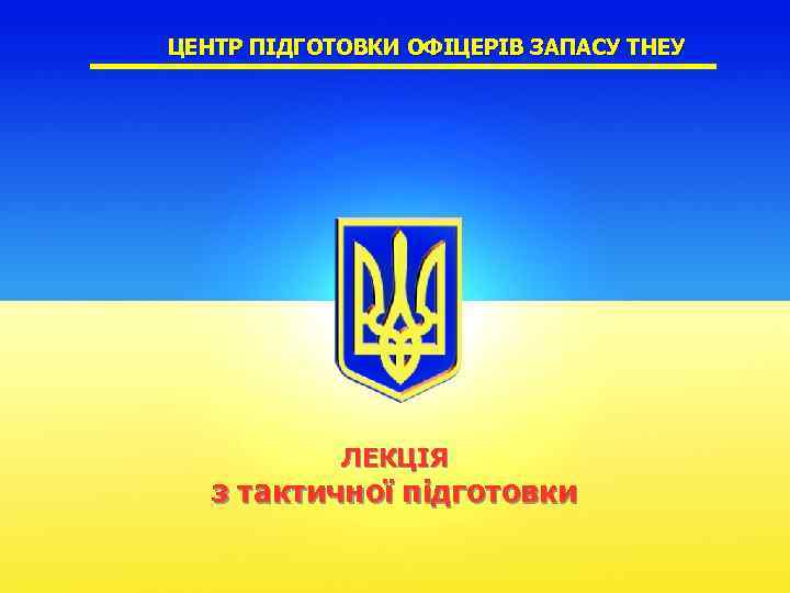 ЦЕНТР ПІДГОТОВКИ ОФІЦЕРІВ ЗАПАСУ ТНЕУ ЛЕКЦІЯ з тактичної підготовки 