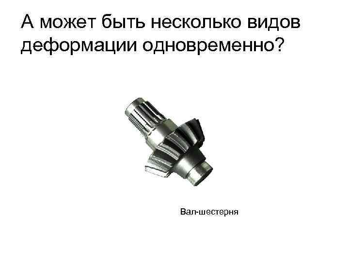 А может быть несколько видов деформации одновременно? Вал-шестерня 