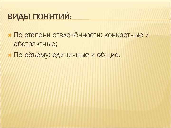 ВИДЫ ПОНЯТИЙ: По степени отвлечённости: конкретные и абстрактные; По объёму: единичные и общие. 