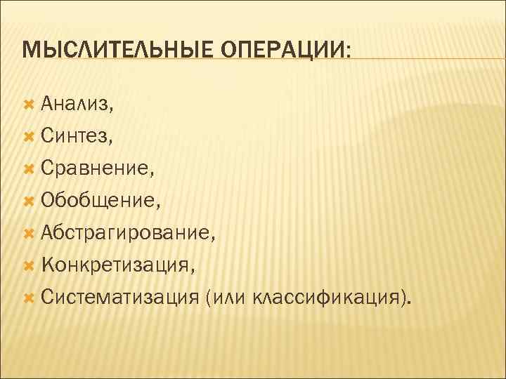 МЫСЛИТЕЛЬНЫЕ ОПЕРАЦИИ: Анализ, Синтез, Сравнение, Обобщение, Абстрагирование, Конкретизация, Систематизация (или классификация). 