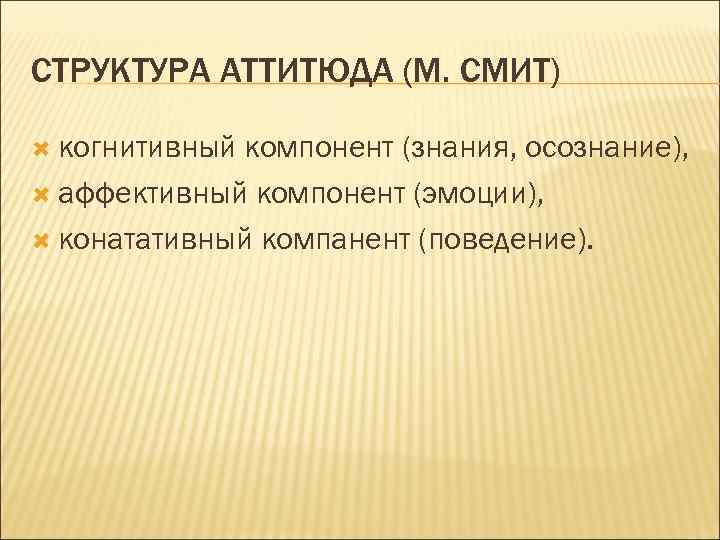 СТРУКТУРА АТТИТЮДА (М. СМИТ) когнитивный компонент (знания, осознание), аффективный компонент (эмоции), конатативный компанент (поведение).