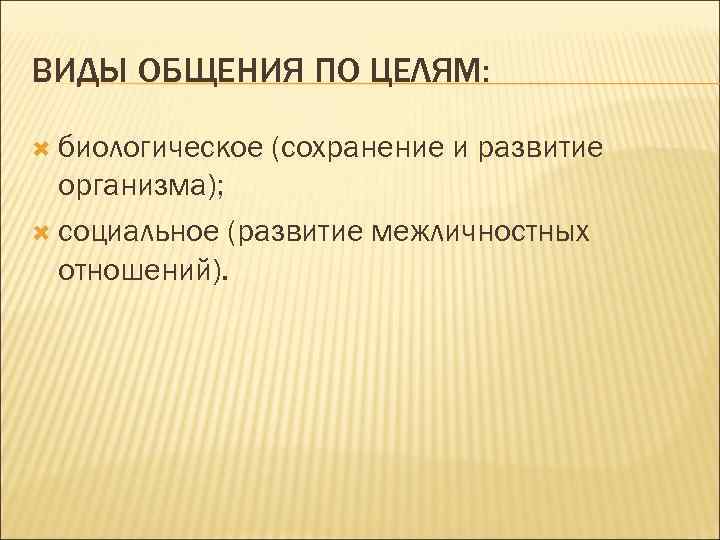 ВИДЫ ОБЩЕНИЯ ПО ЦЕЛЯМ: биологическое (сохранение и развитие организма); социальное (развитие межличностных отношений). 