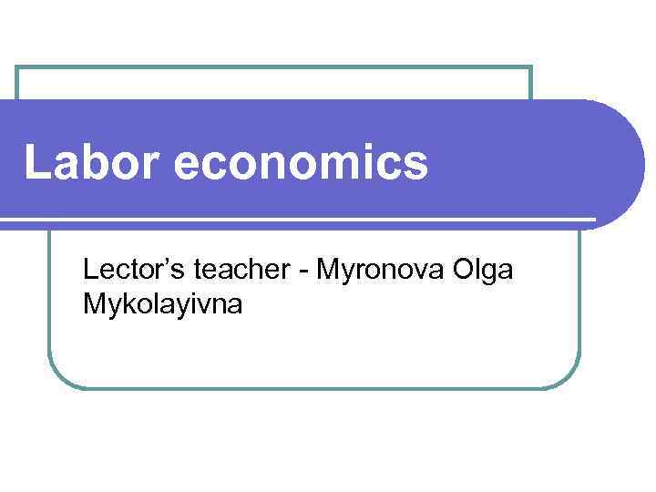 Labor economics Lector’s teacher - Myronova Olga Mykolayivna 