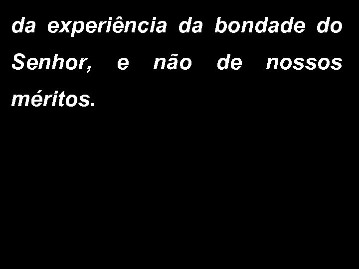 da experiência da bondade do Senhor, e não de nossos méritos. 