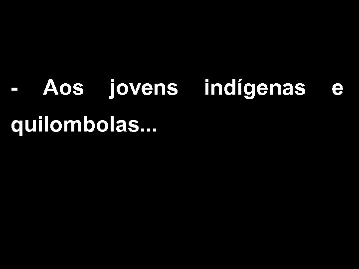 - Aos jovens indígenas e quilombolas. . . 