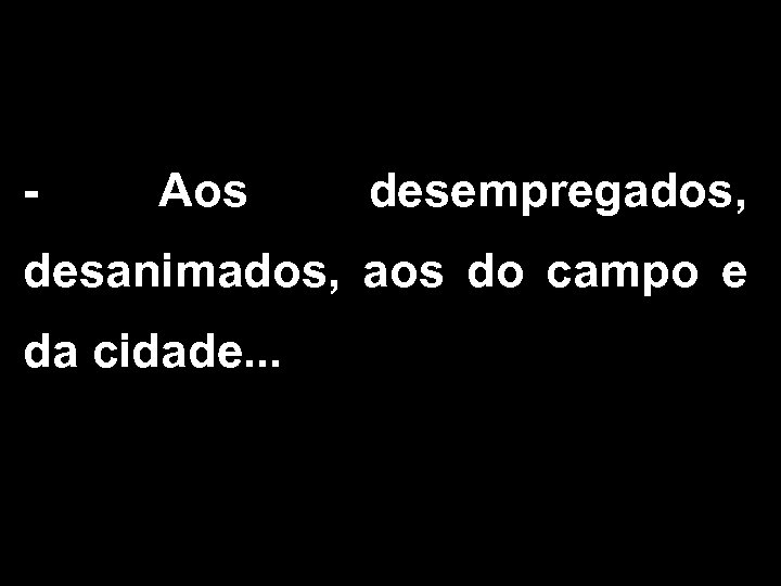 - Aos desempregados, desanimados, aos do campo e da cidade. . . 