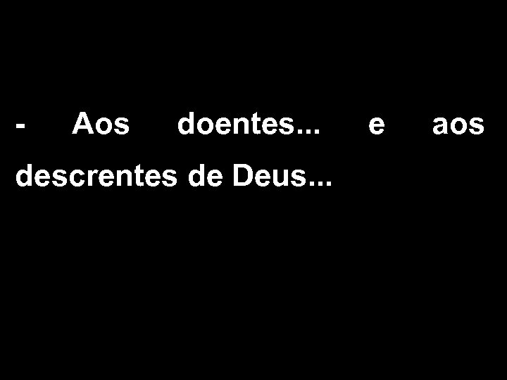 - Aos doentes. . . descrentes de Deus. . . e aos 