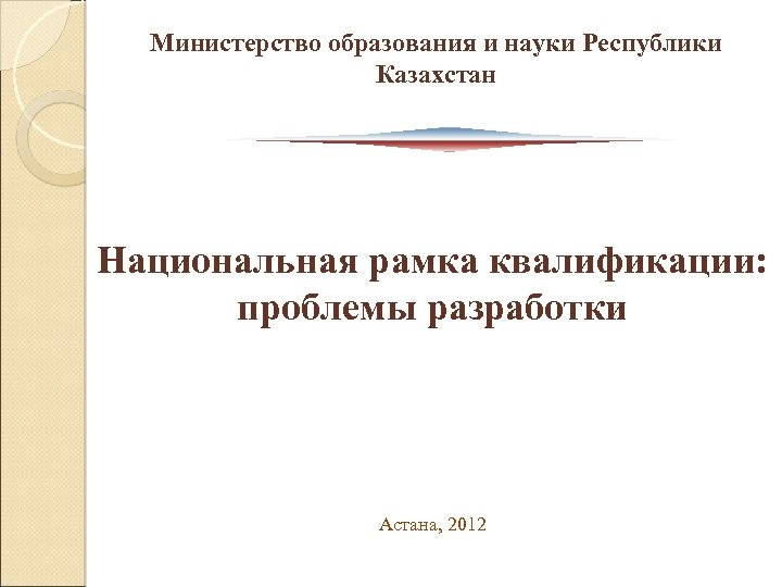 Министерство образования и науки Республики Казахстан Национальная рамка квалификации: проблемы разработки Астана, 2012 