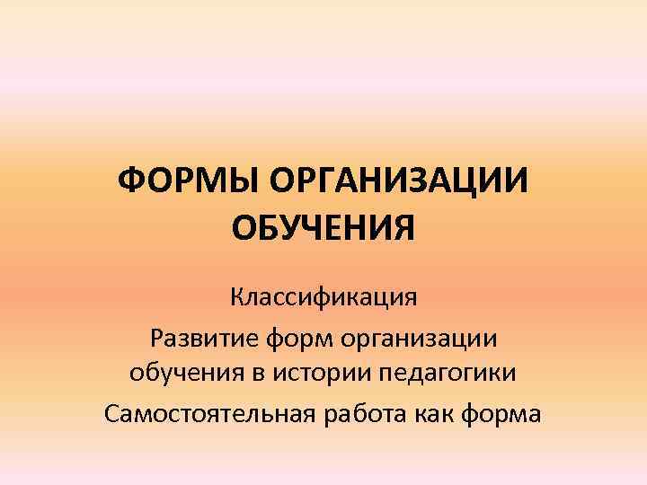 ФОРМЫ ОРГАНИЗАЦИИ ОБУЧЕНИЯ Классификация Развитие форм организации обучения в истории педагогики Самостоятельная работа как