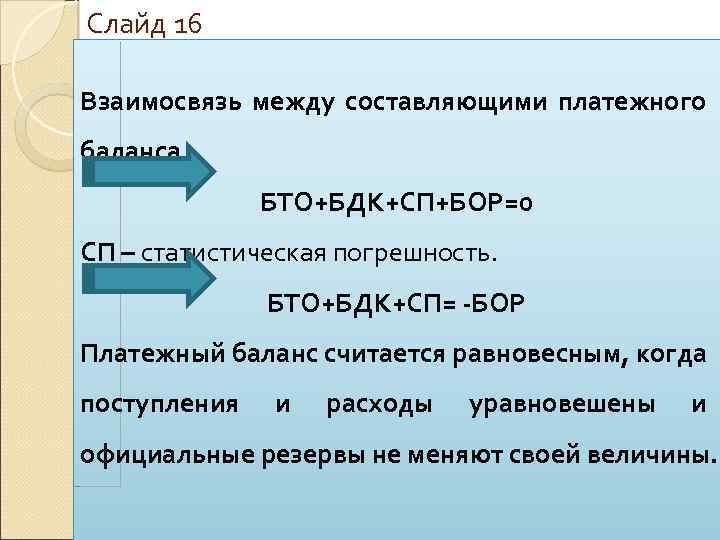 Слайд 16 Взаимосвязь между составляющими платежного баланса БТО+БДК+СП+БОР=0 СП – статистическая погрешность. БТО+БДК+СП= -БОР