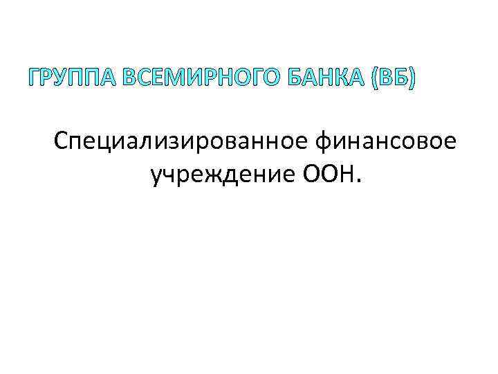 ГРУППА ВСЕМИРНОГО БАНКА (ВБ) Специализированное финансовое учреждение ООН. 