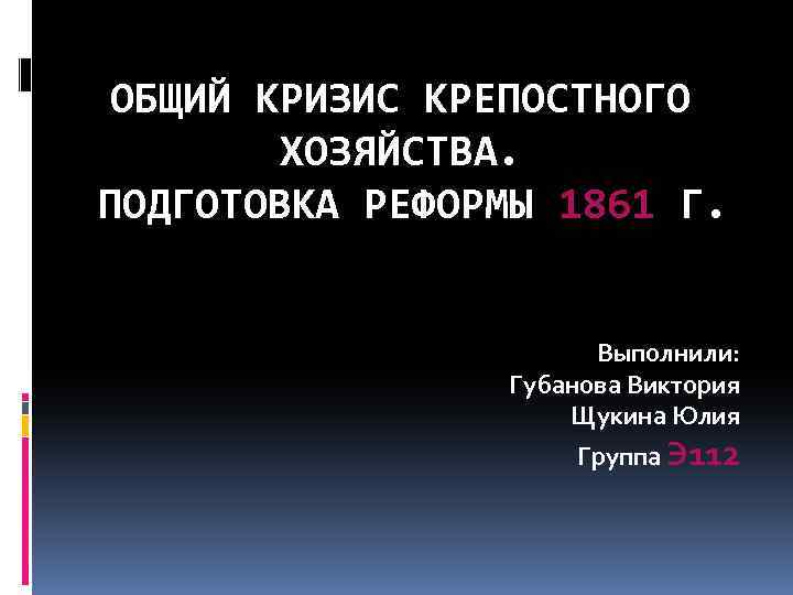 ОБЩИЙ КРИЗИС КРЕПОСТНОГО ХОЗЯЙСТВА. ПОДГОТОВКА РЕФОРМЫ 1861 Г. Выполнили: Губанова Виктория Щукина Юлия Группа