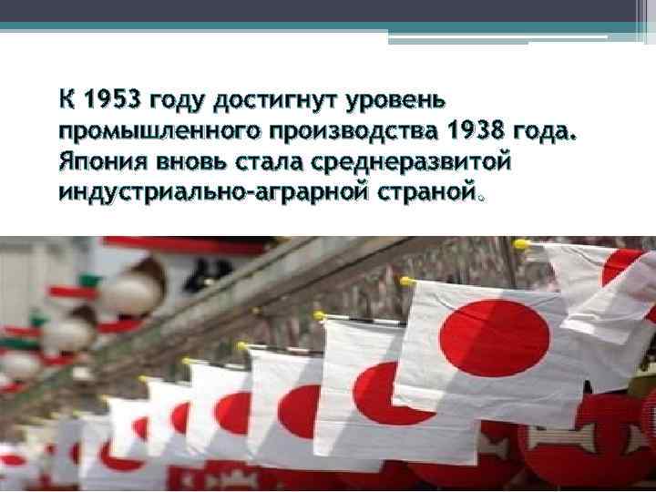 К 1953 году достигнут уровень промышленного производства 1938 года. Япония вновь стала среднеразвитой индустриально-аграрной