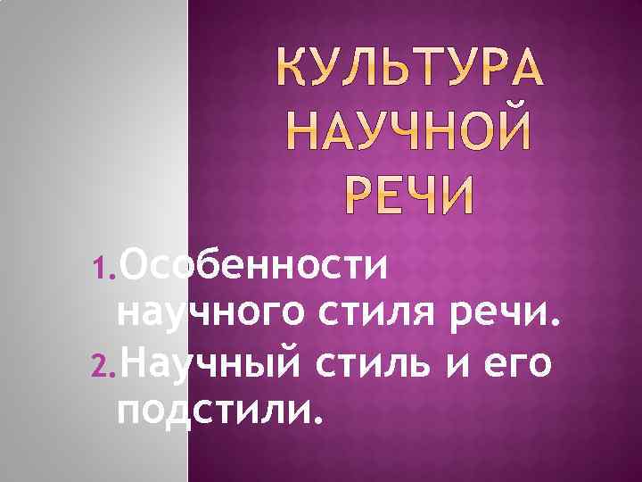 1. Особенности научного стиля речи. 2. Научный стиль и его подстили. 