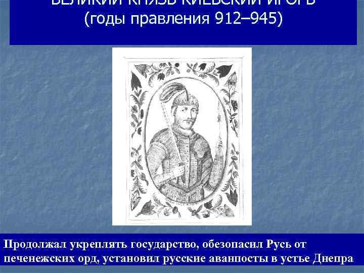 ВЕЛИКИЙ КНЯЗЬ КИЕВСКИЙ ИГОРЬ (годы правления 912– 945) Продолжал укреплять государство, обезопасил Русь от