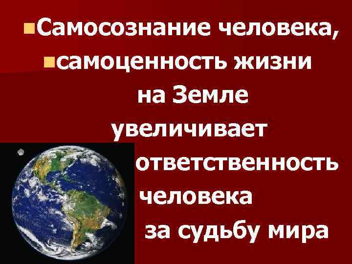 n. Самосознание человека, nсамоценность жизни на Земле увеличивает ответственность человека за судьбу мира 