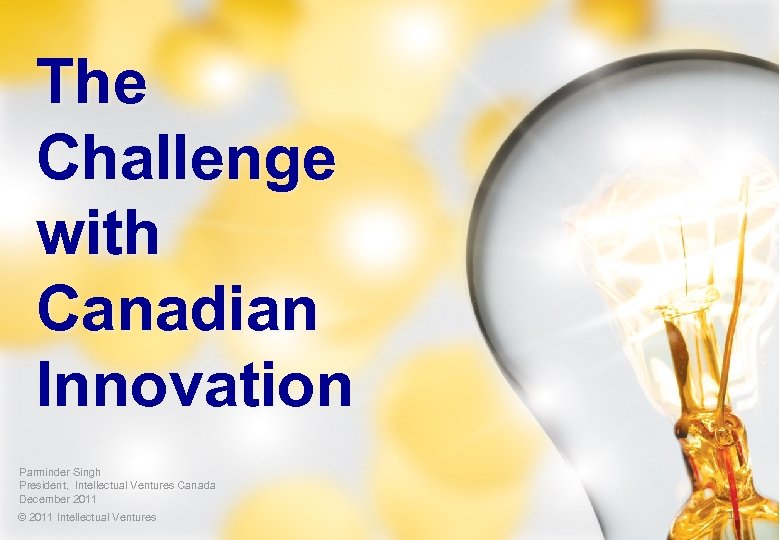 The Challenge with Canadian Innovation Parminder Singh President, Intellectual Ventures Canada December 2011 ©