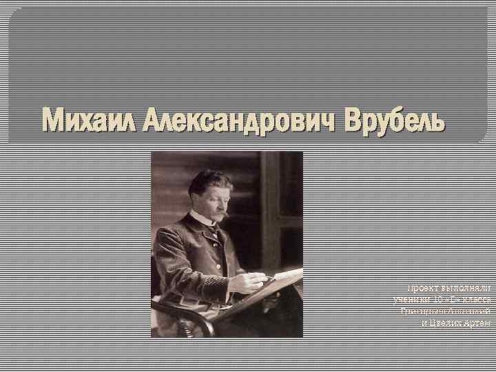 Михаил Александрович Врубель Проект выполняли ученики 10 «Б» класса Григорьев Анатолий и Цвелих Артем