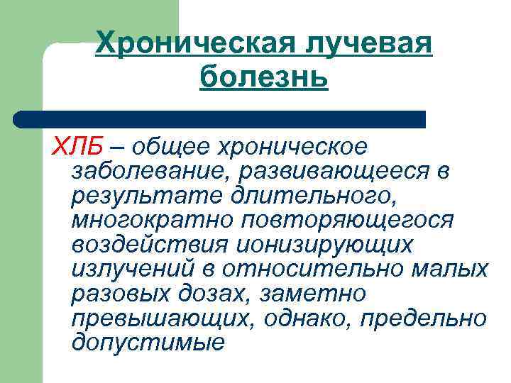 Хроническая лучевая болезнь ХЛБ – общее хроническое заболевание, развивающееся в результате длительного, многократно повторяющегося