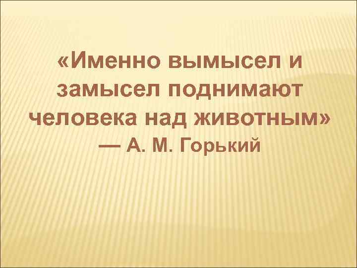  «Именно вымысел и замысел поднимают человека над животным» — А. М. Горький 