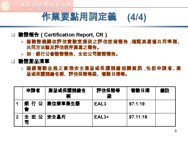 作業要點用詞定義 (4/4) q 驗證報告（Certification Report, CR） Ø 指驗證機關依評估實驗室提供之評估技術報告， 確認其遵循共同準則、 共同方法論及評估程序撰寫之報告。 Ø 如：銀行公會驗證報告、全宏公司驗證報告。 q 驗證產品清單