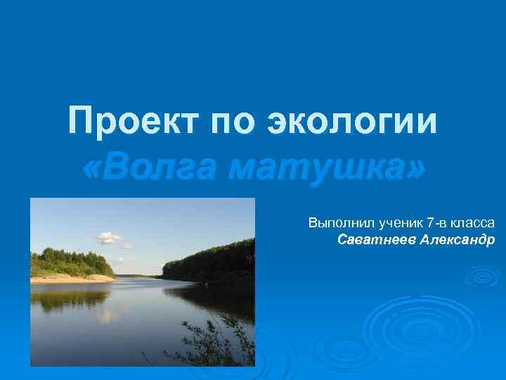 Проект по экологии «Волга матушка» Выполнил ученик 7 -в класса Саватнеев Александр 