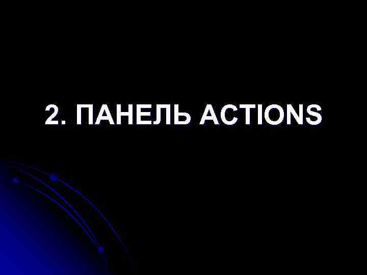 2. ПАНЕЛЬ ACTIONS 