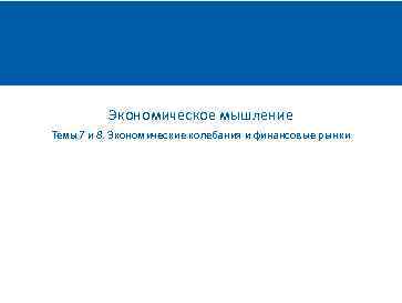 Экономическое мышление Темы 7 и 8. Экономические колебания и финансовые рынки 