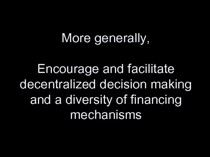 More generally, Encourage and facilitate decentralized decision making and a diversity of financing mechanisms