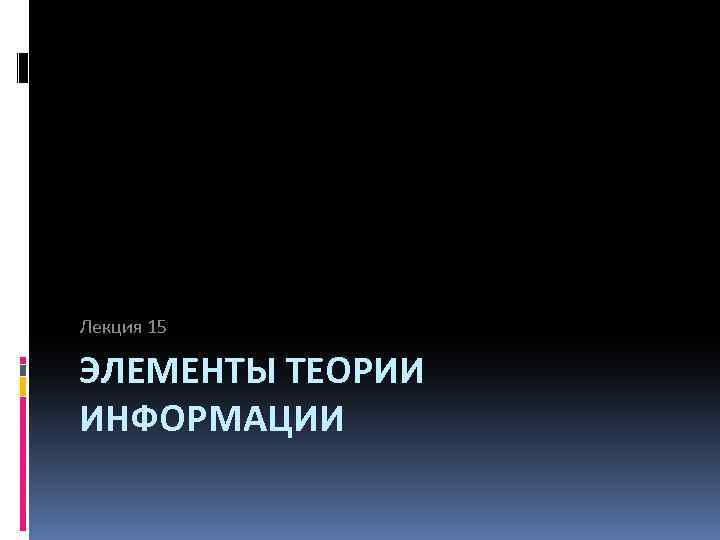 Лекция 15 ЭЛЕМЕНТЫ ТЕОРИИ ИНФОРМАЦИИ 