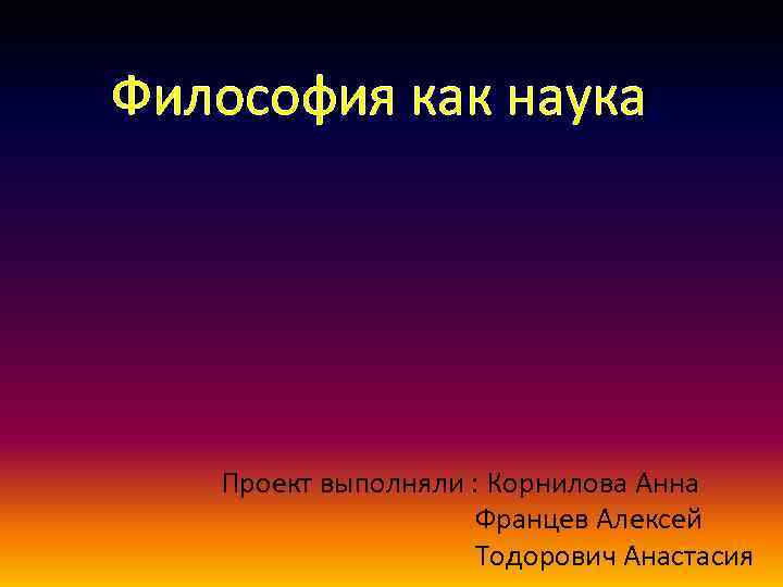 Философия как наука Проект выполняли : Корнилова Анна Францев Алексей Тодорович Анастасия 