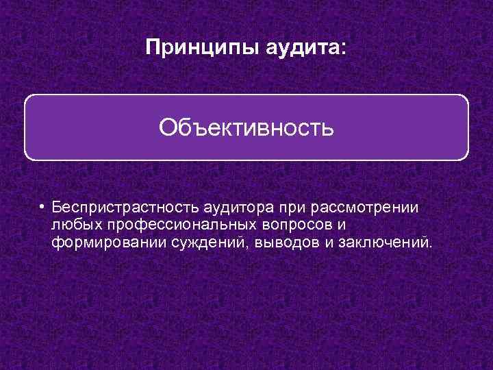 Принципы аудита: Объективность • Беспристрастность аудитора при рассмотрении любых профессиональных вопросов и формировании суждений,