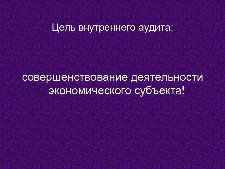 Цель внутреннего аудита: совершенствование деятельности экономического субъекта! 