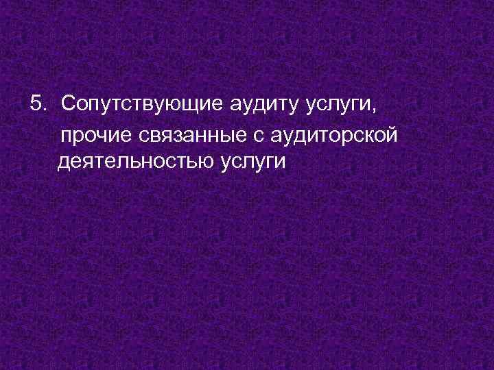 5. Сопутствующие аудиту услуги, прочие связанные с аудиторской деятельностью услуги 