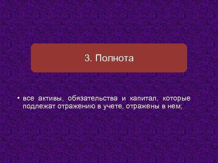 3. Полнота • все активы, обязательства и капитал, которые подлежат отражению в учете, отражены
