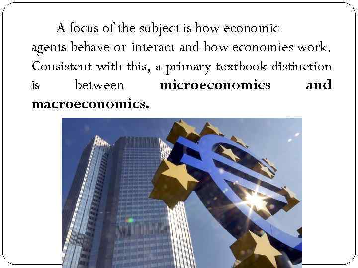 A focus of the subject is how economic agents behave or interact and how