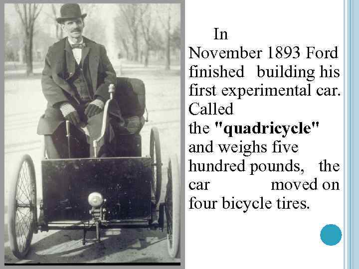 In November 1893 Ford finished building his first experimental car. Called the "quadricycle" and