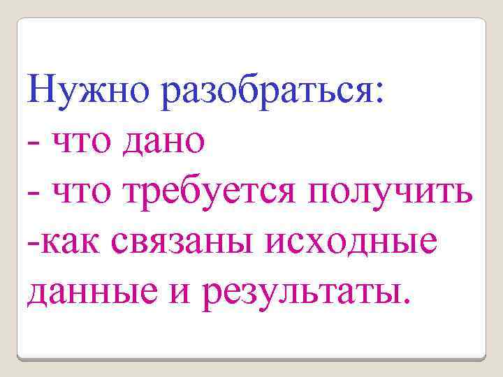 Нужно разобраться: - что дано - что требуется получить -как связаны исходные данные и