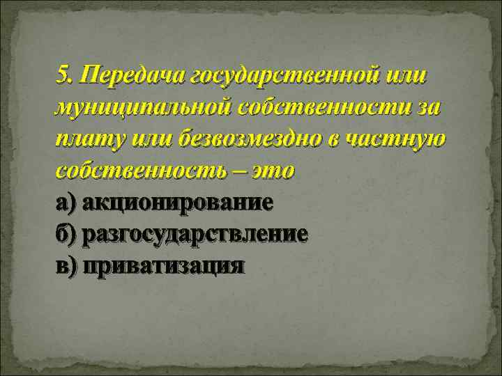 5. Передача государственной или муниципальной собственности за плату или безвозмездно в частную собственность –