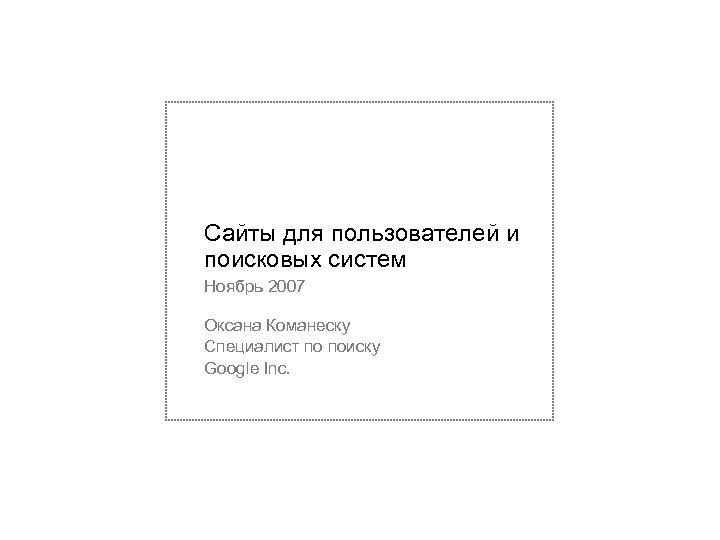 Сайты для пользователей и поисковых систем Ноябрь 2007 Оксана Команеску Специалист по поиску Google