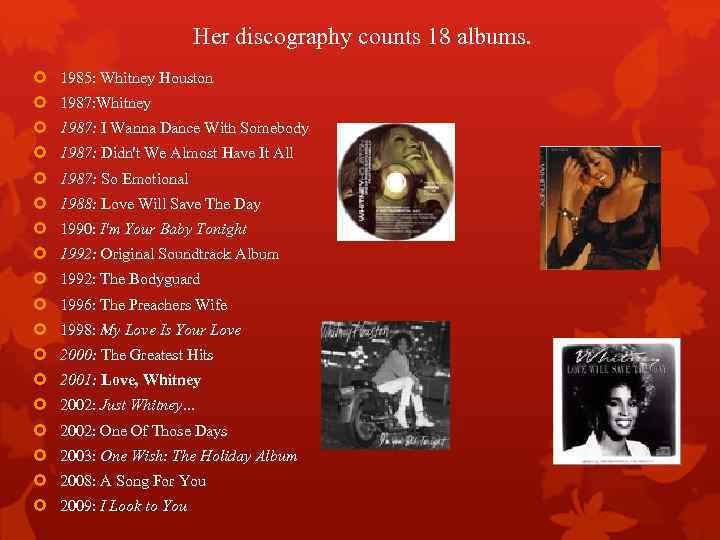 Her discography counts 18 albums. 1985: Whitney Houston 1987: Whitney 1987: I Wanna Dance