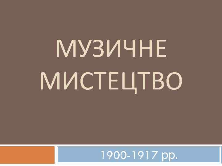 МУЗИЧНЕ МИСТЕЦТВО 1900 -1917 рр. 