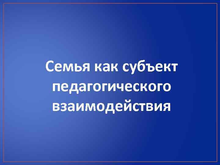 Семья как субъект педагогического взаимодействия 