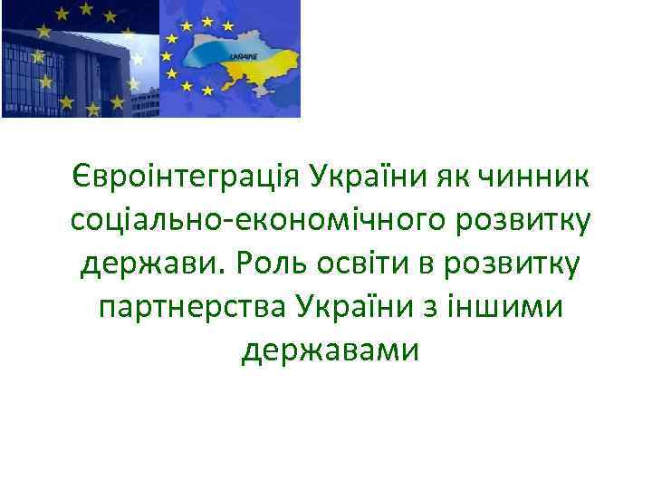 Євроінтеграція України як чинник соціально-економічного розвитку держави. Роль освіти в розвитку партнерства України з