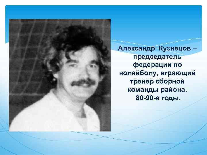 Александр Кузнецов – председатель федерации по волейболу, играющий тренер сборной команды района. 80 -90