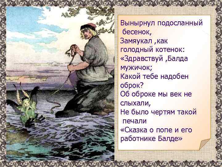 Вынырнул подосланный бесенок, Замяукал , как голодный котенок: «Здравствуй , Балда мужичок; Какой тебе