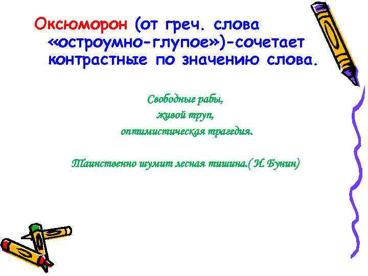 Оксюморон (от греч. слова «остроумно-глупое» )-сочетает контрастные по значению слова. Свободные рабы, живой труп,