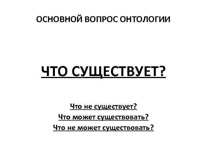 ОСНОВНОЙ ВОПРОС ОНТОЛОГИИ ЧТО СУЩЕСТВУЕТ? Что не существует? Что может существовать? Что не может