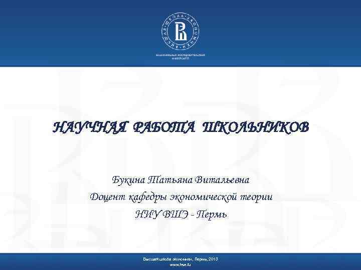 НАУЧНАЯ РАБОТА ШКОЛЬНИКОВ Букина Татьяна Витальевна Доцент кафедры экономической теории НИУ ВШЭ - Пермь